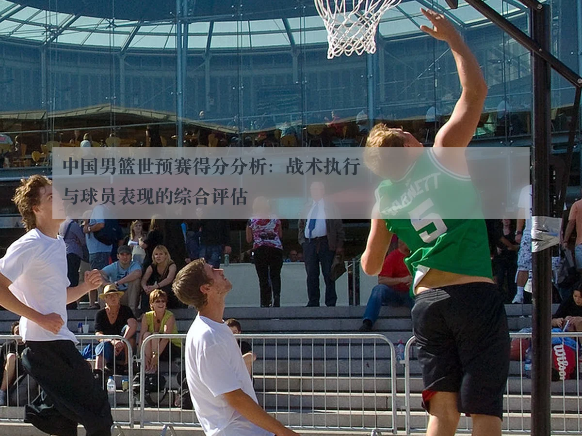 中国男篮世预赛得分分析：战术执行与球员表现的综合评估